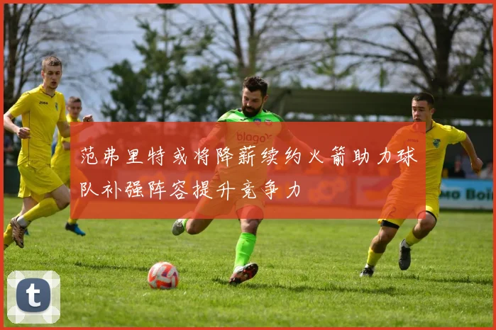 范弗里特或将降薪续约火箭助力球队补强阵容提升竞争力