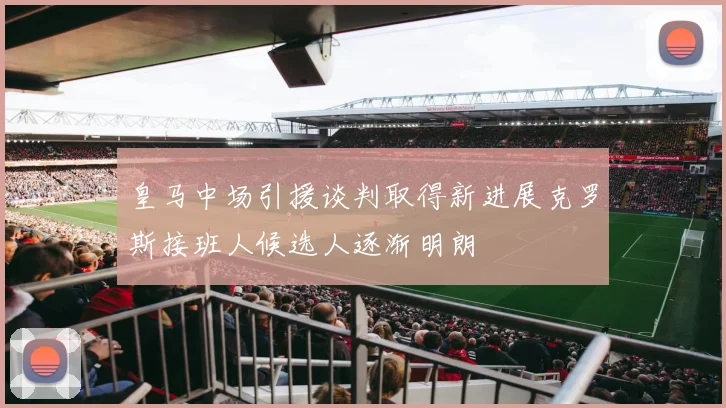 皇马中场引援谈判取得新进展克罗斯接班人候选人逐渐明朗