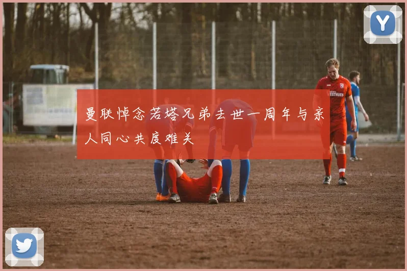 曼联悼念若塔兄弟去世一周年与亲人同心共度难关