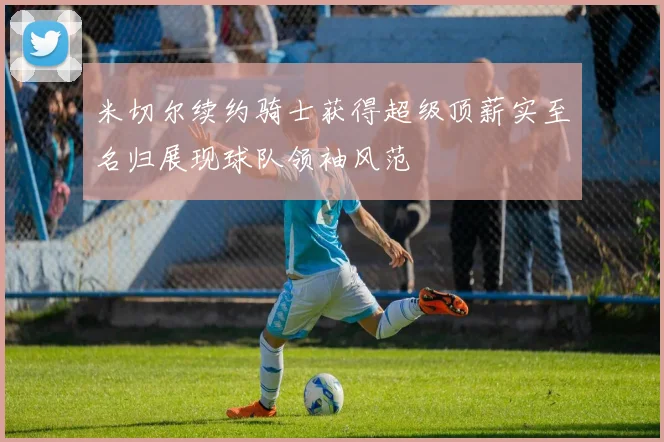 米切尔续约骑士获得超级顶薪实至名归展现球队领袖风范