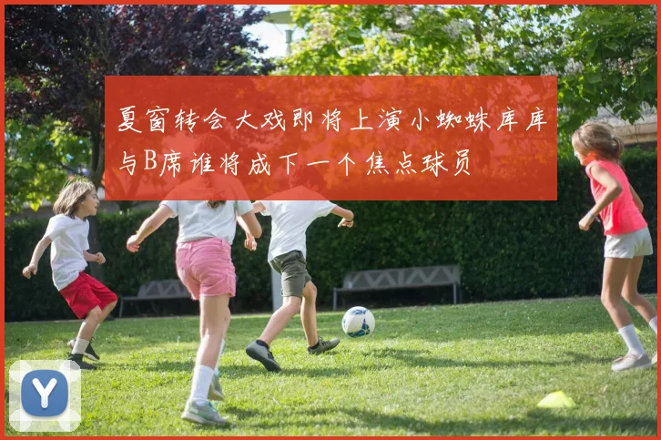 夏窗转会大戏即将上演小蜘蛛库库与B席谁将成下一个焦点球员