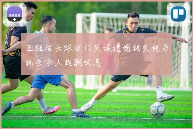 王钰栋头球攻门失误遗憾错失绝杀机会令人扼腕叹息
