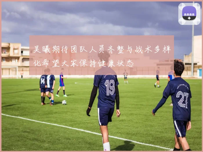 吴曦期待团队人员齐整与战术多样化希望大家保持健康状态