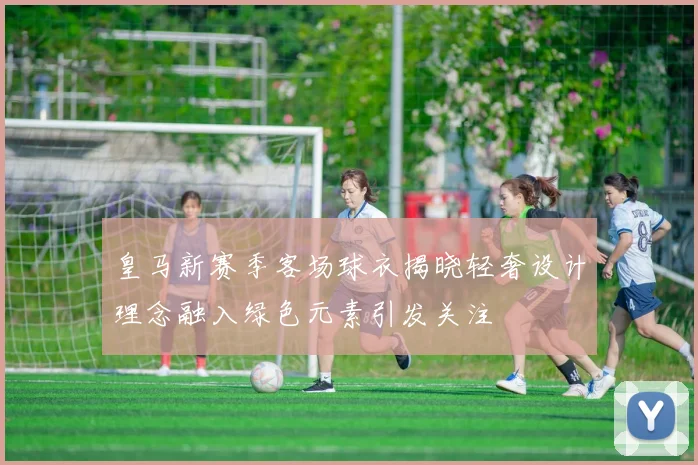 皇马新赛季客场球衣揭晓轻奢设计理念融入绿色元素引发关注