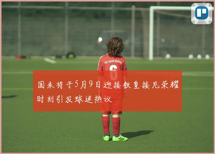 国米将于5月9日迎接教皇接见荣耀时刻引发球迷热议