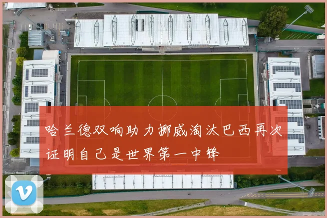 哈兰德双响助力挪威淘汰巴西再次证明自己是世界第一中锋