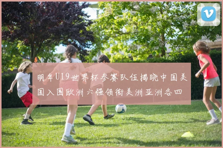 明年U19世界杯参赛队伍揭晓中国美国入围欧洲六强领衔美洲亚洲各四队争辉
