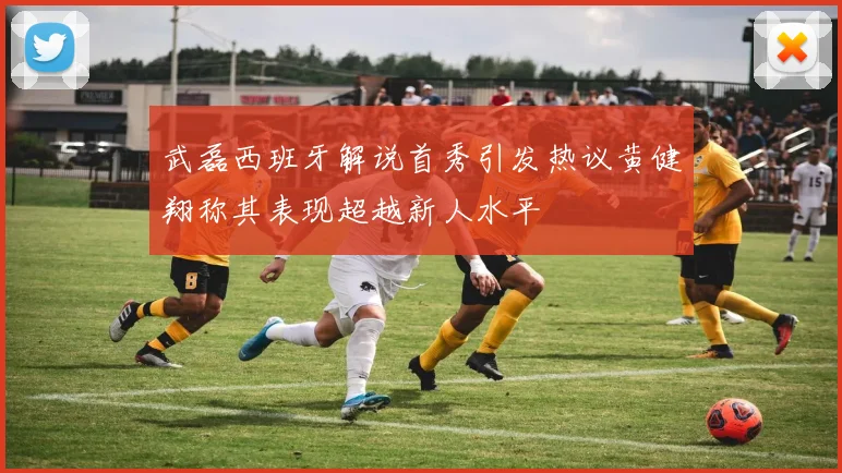 武磊西班牙解说首秀引发热议黄健翔称其表现超越新人水平