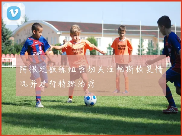 阿根廷教练组密切关注帕斯恢复情况并进行特殊治疗
