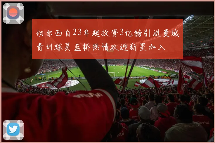 切尔西自23年起投资3亿镑引进曼城青训球员蓝桥热情欢迎新星加入