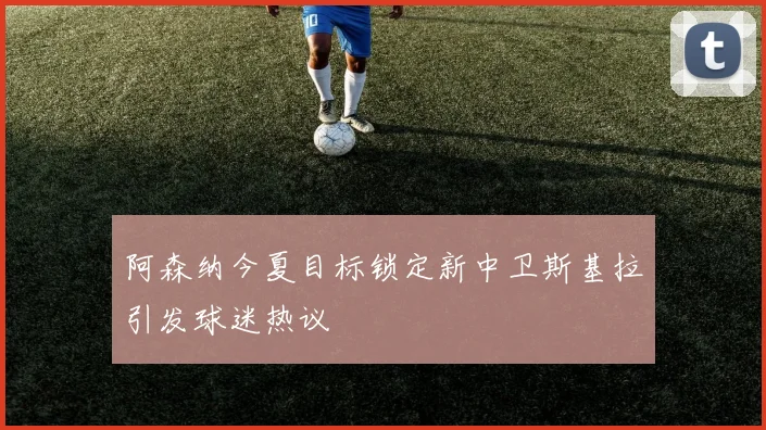 阿森纳今夏目标锁定新中卫斯基拉引发球迷热议