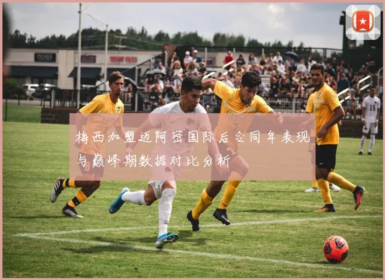 梅西加盟迈阿密国际后合同年表现与巅峰期数据对比分析