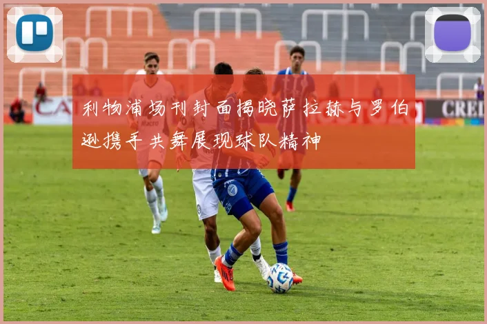 利物浦场刊封面揭晓萨拉赫与罗伯逊携手共舞展现球队精神