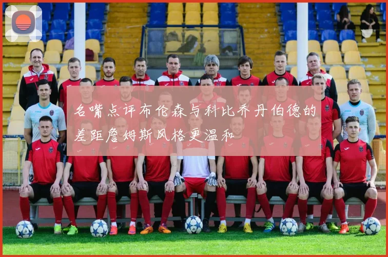 名嘴点评布伦森与科比乔丹伯德的差距詹姆斯风格更温和