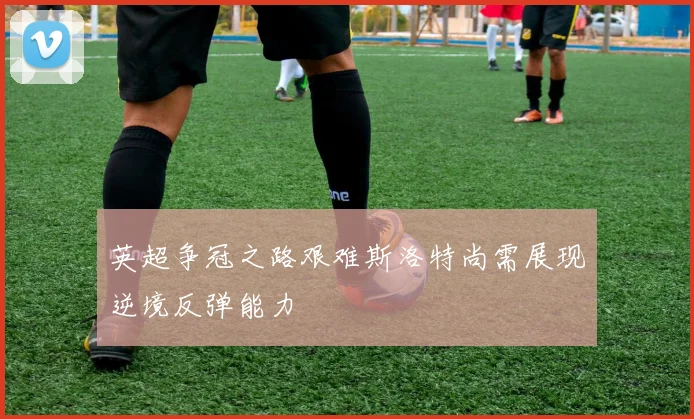 英超争冠之路艰难斯洛特尚需展现逆境反弹能力