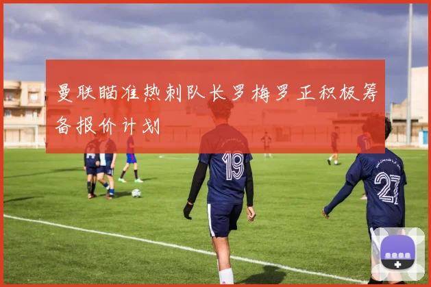 曼联瞄准热刺队长罗梅罗正积极筹备报价计划