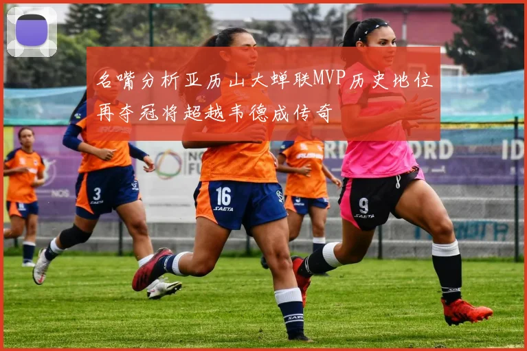 名嘴分析亚历山大蝉联MVP历史地位再夺冠将超越韦德成传奇