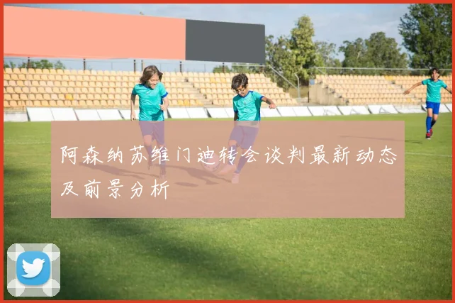 阿森纳苏维门迪转会谈判最新动态及前景分析