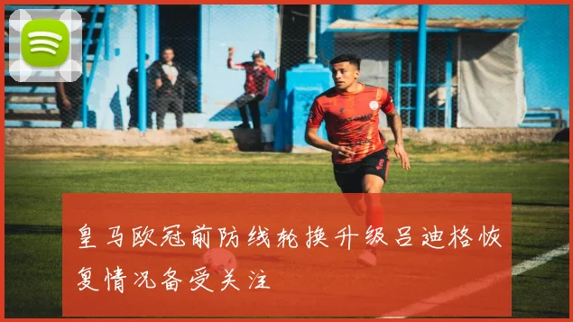 皇马欧冠前防线轮换升级吕迪格恢复情况备受关注