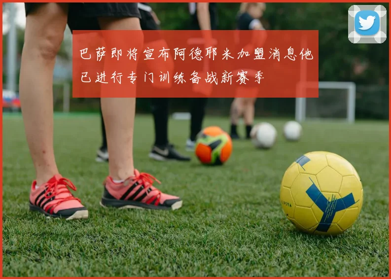 巴萨即将宣布阿德耶米加盟消息他已进行专门训练备战新赛季
